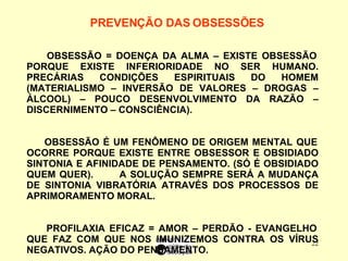 PREVENÇÃO DAS OBSESSÕES   OBSESSÃO = DOENÇA DA ALMA – EXISTE OBSESSÃO PORQUE EXISTE INFERIORIDADE NO SER HUMANO. PRECÁRIAS CONDIÇÕES ESPIRITUAIS DO HOMEM (MATERIALISMO – INVERSÃO DE VALORES – DROGAS – ÁLCOOL) – POUCO DESENVOLVIMENTO DA RAZÃO – DISCERNIMENTO – CONSCIÊNCIA).  OBSESSÃO É UM FENÔMENO DE ORIGEM MENTAL QUE OCORRE PORQUE EXISTE ENTRE OBSESSOR E OBSIDIADO SINTONIA E AFINIDADE DE PENSAMENTO. (SÓ É OBSIDIADO QUEM QUER).  A SOLUÇÃO SEMPRE SERÁ A MUDANÇA DE SINTONIA VIBRATÓRIA ATRAVÉS DOS PROCESSOS DE APRIMORAMENTO MORAL. PROFILAXIA EFICAZ = AMOR – PERDÃO - EVANGELHO QUE FAZ COM QUE NOS IMUNIZEMOS CONTRA OS VÍRUS NEGATIVOS. AÇÃO DO PENSAMENTO.  