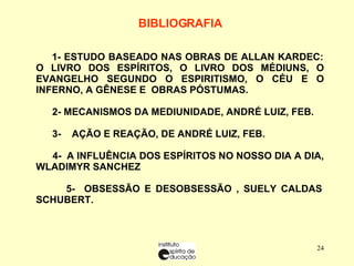 BIBLIOGRAFIA   1-  ESTUDO BASEADO NAS OBRAS DE ALLAN KARDEC: O LIVRO DOS ESPÍRITOS, O LIVRO DOS MÉDIUNS, O EVANGELHO SEGUNDO O ESPIRITISMO, O CÉU E O INFERNO, A GÊNESE E  OBRAS PÓSTUMAS. 2- MECANISMOS DA MEDIUNIDADE, ANDRÉ LUIZ, FEB. 3-  AÇÃO E REAÇÃO, DE ANDRÉ LUIZ, FEB. 4-  A INFLUÊNCIA DOS ESPÍRITOS NO NOSSO DIA A DIA, WLADIMYR SANCHEZ 5-  OBSESSÃO E DESOBSESSÃO , SUELY CALDAS SCHUBERT. 