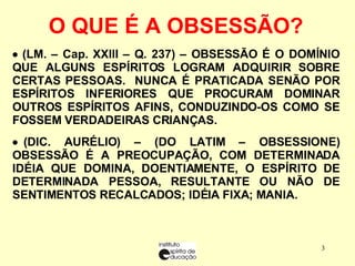    (LM. – Cap. XXIII – Q. 237) – OBSESSÃO É O DOMÍNIO QUE ALGUNS ESPÍRITOS LOGRAM ADQUIRIR SOBRE CERTAS PESSOAS.  NUNCA É PRATICADA SENÃO POR ESPÍRITOS INFERIORES QUE PROCURAM DOMINAR OUTROS ESPÍRITOS AFINS, CONDUZINDO-OS COMO SE FOSSEM VERDADEIRAS CRIANÇAS.      (DIC. AURÉLIO) – (DO LATIM – OBSESSIONE) OBSESSÃO É A PREOCUPAÇÃO, COM DETERMINADA IDÉIA QUE DOMINA, DOENTIAMENTE, O ESPÍRITO DE DETERMINADA PESSOA, RESULTANTE OU NÃO DE SENTIMENTOS RECALCADOS; IDÉIA FIXA; MANIA. O QUE É A OBSESSÃO?   