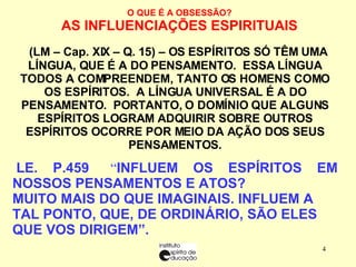 O QUE É A OBSESSÃO? AS INFLUENCIAÇÕES ESPIRITUAIS    (LM – Cap. XIX – Q. 15) – OS ESPÍRITOS SÓ TÊM UMA LÍNGUA, QUE É A DO PENSAMENTO.  ESSA LÍNGUA TODOS A COMPREENDEM, TANTO OS HOMENS COMO OS ESPÍRITOS.  A LÍNGUA UNIVERSAL É A DO PENSAMENTO.  PORTANTO, O DOMÍNIO QUE ALGUNS ESPÍRITOS LOGRAM ADQUIRIR SOBRE OUTROS ESPÍRITOS OCORRE POR MEIO DA AÇÃO DOS SEUS PENSAMENTOS.   LE. P.459    “ INFLUEM OS ESPÍRITOS EM NOSSOS PENSAMENTOS E ATOS? MUITO MAIS DO QUE IMAGINAIS. INFLUEM A TAL PONTO, QUE, DE ORDINÁRIO, SÃO ELES QUE VOS DIRIGEM”. 
