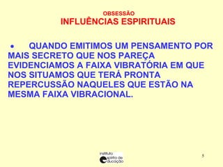 OBSESSÃO INFLUÊNCIAS ESPIRITUAIS            QUANDO EMITIMOS UM PENSAMENTO POR MAIS SECRETO QUE NOS PAREÇA EVIDENCIAMOS A FAIXA VIBRATÓRIA EM QUE NOS SITUAMOS QUE TERÁ PRONTA REPERCUSSÃO NAQUELES QUE ESTÃO NA MESMA FAIXA VIBRACIONAL.  