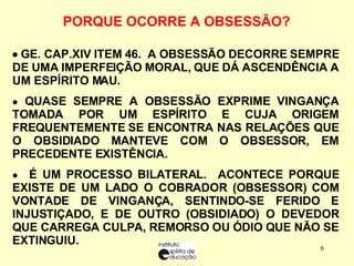    GE. CAP.XIV ITEM 46.  A OBSESSÃO DECORRE SEMPRE DE UMA IMPERFEIÇÃO MORAL, QUE DÁ ASCENDÊNCIA A UM ESPÍRITO MAU. QUASE SEMPRE A  OBSESSÃO EXPRIME VINGANÇA TOMADA POR UM ESPÍRITO E CUJA ORIGEM FREQUENTEMENTE SE ENCONTRA NAS RELAÇÕES QUE O OBSIDIADO MANTEVE COM O OBSESSOR, EM PRECEDENTE EXISTÊNCIA. É UM PROCESSO BILATERAL.  ACONTECE PORQUE EXISTE DE UM LADO O COBRADOR (OBSESSOR) COM VONTADE DE VINGANÇA, SENTINDO-SE FERIDO E INJUSTIÇADO, E DE OUTRO (OBSIDIADO) O DEVEDOR QUE CARREGA CULPA, REMORSO OU ÓDIO QUE NÃO SE EXTINGUIU. PORQUE OCORRE A OBSESSÃO?   