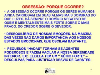 OBSESSÃO: PORQUE OCORRE?    A OBSESSÃO OCORRE PORQUE OS SERES HUMANOS AINDA CARREGAM EM SUAS ALMAS MAIS SOMBRAS DO QUE LUZES. HÁ SEMPRE O DOMÍNIO NEGATIVO DE QUEM É MENTALMENTE MAIS FORTE SOBRE O MAIS FRACO. DO CREDOR SOBRE O DEVEDOR.   DESEQUILÍBRIO DE NOSSAS EMOÇÕES. NA MAIORIA DAS VEZES NÃO DAMOS IMPORTÂNCIA AOS NOSSOS ESTADOS EMOCIONAIS, QUE OSCILAM BASTANTE. PEQUENOS “NADAS” TORNAM-SE AGENTES PODEROSOS E FAZEM VACILAR A NOSSA SERENIDADE INTERIOR.   EX:   ELE/ELA TEM UM “ GÊNIO FORTE” – DESCULPAS PARA JUSTIFICAR DESVIO DE CARÁTER 