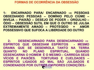 FORMAS DE OCORRÊNCIA DA OBSESSÃO     1-  ENCARNADO PARA/ ENCARNADO    PESSOAS OBSEDIANDO PESSOAS – DOMÍNIO PELO CIÚME – INVEJA – PAIXÃO – DESEJO DE PODER – ORGULHO – ÓDIO – OBSESSÃO SUTIL EM QUE O OUTRO SE JULGA EXTREMAMENTE AMADO – PROTEGIDO  =  AMOR POSSESSIVO QUE SUFOCA A LIBERDADE DO OUTRO  2-  DESENCARNADO PARA DESENCARNADO    ESPÍRITOS QUE OBSEDIAM ESPÍRITOS  - MESMO DRAMA QUE SE DESENROLA TANTO NA TERRA QUANTO NO PLANO ESPIRITUAL. QUANDO DESENCARNA O HOMEM  É O MESMO – CARREGA SEUS VÍCIOS E PAIXÕES.  TORTURAS E CUELDADES – ESPÍRITOS LIGADOS AO MAL SÃO JULGADOS E CONDENADOS POR OUTROS EM PIORES CONDIÇÕES. 