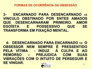 FORMAS DE OCORRÊNCIA DA OBSESSÃO     3-  ENCARNADO PARA DESENCARNADO    VINCULO OBSTINADO POR ENTES AMADOS QUE DESENCARNARAM PRIMEIRO. AMOR EGOÍSTA E POSSESSIVO QUE SE TRANSFORMA EM FIXAÇÃO MENTAL. 4-  DESENCARNADO PARA ENCARNADO     O OBSESSOR NEM SEMPRE É PRESSENTIDO PELA VÍTIMA  - INDUZ  À CULPA E AO REMORSO – PREJUDICA COM SUAS VIBRAÇÕES COM O INTUITO DE PERSEGUIR E SE VINGAR. 