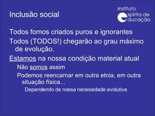 Inclusão social Todos fomos criados puros e ignorantes Todos (TODOS!) chegarão ao grau máximo de evolução. Estamos  na nossa condição material atual Não  somos  assim Podemos reencarnar em outra etnia, em outra situação física...  Dependendo de nossa necessidade evolutiva 