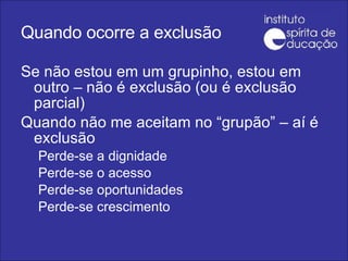 Quando ocorre a exclusão Se não estou em um grupinho, estou em outro – não é exclusão (ou é exclusão parcial) Quando não me aceitam no “grupão” – aí é exclusão Perde-se a dignidade Perde-se o acesso Perde-se oportunidades Perde-se crescimento 