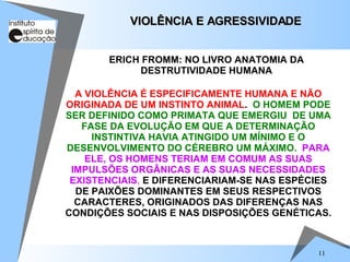 VIOLÊNCIA E AGRESSIVIDADE A VIOLÊNCIA É ESPECIFICAMENTE HUMANA E NÃO ORIGINADA DE UM INSTINTO ANIMAL .  O HOMEM PODE SER DEFINIDO COMO PRIMATA QUE EMERGIU  DE UMA FASE DA EVOLUÇÃO EM QUE A DETERMINAÇÃO INSTINTIVA HAVIA ATINGIDO UM MÍNIMO E O DESENVOLVIMENTO DO CÉREBRO UM MÁXIMO.   PARA ELE, OS HOMENS TERIAM EM COMUM AS SUAS IMPULSÕES ORGÂNICAS E AS SUAS NECESSIDADES EXISTENCIAIS ,  E DIFERENCIARIAM-SE NAS ESPÉCIES DE PAIXÕES DOMINANTES EM SEUS RESPECTIVOS CARACTERES, ORIGINADOS DAS DIFERENÇAS NAS CONDIÇÕES SOCIAIS E NAS DISPOSIÇÕES GENÉTICAS. ERICH FROMM: NO LIVRO ANATOMIA DA DESTRUTIVIDADE HUMANA 