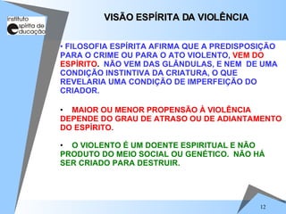 MAIOR OU MENOR PROPENSÃO À VIOLÊNCIA DEPENDE DO GRAU DE ATRASO OU DE ADIANTAMENTO DO ESPÍRITO. O VIOLENTO É UM DOENTE ESPIRITUAL E NÃO PRODUTO DO MEIO SOCIAL OU GENÉTICO.  NÃO HÁ SER CRIADO PARA DESTRUIR.   VISÃO ESPÍRITA DA VIOLÊNCIA FILOSOFIA ESPÍRITA AFIRMA QUE A PREDISPOSIÇÃO PARA O CRIME OU PARA O ATO VIOLENTO,   VEM DO   ESPÍRITO .  NÃO VEM DAS GLÂNDULAS, E NEM  DE UMA CONDIÇÃO INSTINTIVA DA CRIATURA, O QUE REVELARIA UMA CONDIÇÃO DE IMPERFEIÇÃO DO CRIADOR. 