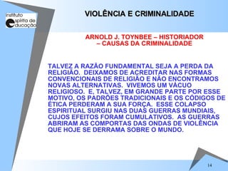 TALVEZ A RAZÃO FUNDAMENTAL SEJA A PERDA DA RELIGIÃO.  DEIXAMOS DE ACREDITAR NAS FORMAS CONVENCIONAIS DE RELIGIÃO E NÃO ENCONTRAMOS NOVAS ALTERNATIVAS.  VIVEMOS UM VÁCUO RELIGIOSO.  E, TALVEZ, EM GRANDE PARTE POR ESSE MOTIVO, OS PADRÕES TRADICIONAIS E OS CÓDIGOS DE ÉTICA PERDERAM A SUA FORÇA.  ESSE COLAPSO ESPIRITUAL SURGIU NAS DUAS GUERRAS MUNDIAIS, CUJOS EFEITOS FORAM CUMULATIVOS.  AS GUERRAS ABRIRAM AS COMPORTAS DAS ONDAS DE VIOLÊNCIA QUE HOJE SE DERRAMA SOBRE O MUNDO. VIOLÊNCIA E CRIMINALIDADE  ARNOLD J. TOYNBEE – HISTORIADOR – CAUSAS DA CRIMINALIDADE 