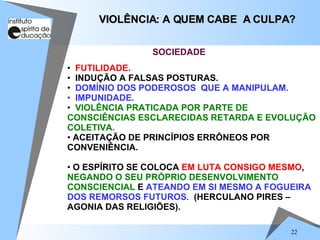 FUTILIDADE. INDUÇÃO A FALSAS POSTURAS. DOMÍNIO DOS PODEROSOS  QUE A MANIPULAM. IMPUNIDADE. VIOLÊNCIA PRATICADA POR PARTE DE CONSCIÊNCIAS ESCLARECIDAS RETARDA E EVOLUÇÃO COLETIVA. ACEITAÇÃO DE PRINCÍPIOS ERRÔNEOS POR CONVENIÊNCIA. O ESPÍRITO SE COLOCA  EM LUTA CONSIGO MESMO ,  NEGANDO O SEU PRÓPRIO DESENVOLVIMENTO   CONSCIENCIAL  E  ATEANDO EM SI MESMO A FOGUEIRA DOS REMORSOS FUTUROS.   (HERCULANO PIRES – AGONIA DAS RELIGIÕES). VIOLÊNCIA: A QUEM CABE  A CULPA? SOCIEDADE 