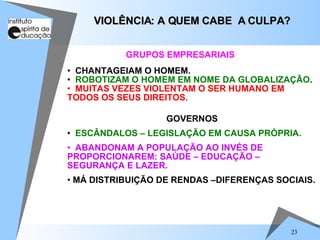 CHANTAGEIAM O HOMEM. ROBOTIZAM O HOMEM EM NOME DA GLOBALIZAÇÃO . MUITAS VEZES VIOLENTAM O SER HUMANO EM TODOS OS SEUS DIREITOS. VIOLÊNCIA: A QUEM CABE  A CULPA? GOVERNOS ESCÂNDALOS – LEGISLAÇÃO EM CAUSA PRÓPRIA. ABANDONAM A POPULAÇÃO AO INVÉS DE PROPORCIONAREM: SAÚDE – EDUCAÇÃO – SEGURANÇA E LAZER. MÁ DISTRIBUIÇÃO DE RENDAS –DIFERENÇAS SOCIAIS. GRUPOS EMPRESARIAIS 