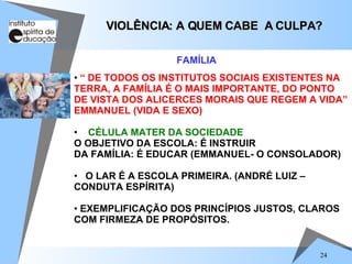 “  DE TODOS OS INSTITUTOS SOCIAIS EXISTENTES NA TERRA, A FAMÍLIA É O MAIS IMPORTANTE, DO PONTO DE VISTA DOS ALICERCES MORAIS QUE REGEM A VIDA” EMMANUEL (VIDA E SEXO) CÉLULA MATER DA SOCIEDADE O OBJETIVO DA ESCOLA: É INSTRUIR  DA FAMÍLIA: É EDUCAR (EMMANUEL- O CONSOLADOR) O LAR É A ESCOLA PRIMEIRA. (ANDRÉ LUIZ – CONDUTA ESPÍRITA)  EXEMPLIFICAÇÃO DOS PRINCÍPIOS JUSTOS, CLAROS COM FIRMEZA DE PROPÓSITOS. VIOLÊNCIA: A QUEM CABE  A CULPA? FAMÍLIA 