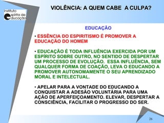 ESSÊNCIA DO ESPIRITISMO É PROMOVER A EDUCAÇÃO DO HOMEM EDUCAÇÃO É TODA INFLUÊNCIA EXERCIDA POR UM ESPÍRITO SOBRE OUTRO, NO SENTIDO DE DESPERTAR UM PROCESSO DE EVOLUÇÃO.  ESSA INFLUÊNCIA, SEM QUALQUER FORMA DE COAÇÃO, LEVA O EDUCANDO A PROMOVER AUTONOMAMENTE O SEU APRENDIZADO MORAL E INTELECTUAL. APELAR PARA A VONTADE DO EDUCANDO A CONQUISTAR A ADESÃO VOLUNTÁRIA PARA UMA AÇÃO DE APERFEIÇOAMENTO. ELEVAR, DESPERTAR A CONSCIÊNCIA, FACILITAR O PROGRESSO DO SER. VIOLÊNCIA: A QUEM CABE  A CULPA? EDUCAÇÃO 