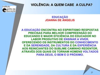 A EDUCAÇÃO   ENCONTRA NO ESPIRITISMO RESPOSTAS PRECISAS PARA MELHOR COMPREENSÃO DO EDUCANDO E MAIOR EFICIÊNCIA DO EDUCADOR NO LABOR PRODUTIVO DE   ENSINAR A VIVER,   OFERECENDO OS INSTRUMENTOS DO   CONHECIMENTO  E DA   SERENIDADE ,  DA   CULTURA  E DA   EXPERIÊNCIA   AOS REINICIANTES DO SUBLIME CAMINHO REDENTOR, ATRAVÉS DOS QUAIS OS TORNAM HOMENS   VOLTADOS PARA DEUS, O BEM E O PRÓXIMO. VIOLÊNCIA: A QUEM CABE  A CULPA? EDUCAÇÃO JOANNA DE ÂNGELIS 