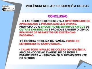 O LAR TERRENO REPRESENTA A  OPORTUNIDADE DE   APRENDIZADO  E  PRÁTICA DAS LEIS DIVINAS , PROPICIANDO O  ENCONTRO DE ESPÍRITOS AMIGOS  DE  OUTRAS EXISTÊNCIAS  E PROMOVE TAMBÉM O DEVIDO  REAJUSTE DE DESAFETOS DE EXISTÊNCIAS PASSADAS. FÉ ESPÍRITA NO CLIMA DA FAMÍLIA,  FONTE DO ESPIRITISMO NO CAMPO SOCIAL. CALAR TODO IMPULSO DE CÓLERA OU VIOLÊNCIA , AMOLDANDO-SE AO EVANGELHO DE MODO A ESTABELECER A HARMONIA EM SI MESMO PERANTE OS OUTROS. VIOLÊNCIA NO LAR: DE QUEM É A CULPA? CONCLUSÃO 