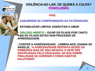 ASSUMIREM OS COMPROMISSOS DA PATERNIDADE. ESTABELECER LIMITES. EXERCITAR O AMOR DIÁLOGO ABERTO –  OUVIR OS FILHOS POIS TANTO PAIS OU FILHOS ESTÃO NUM PROCESSO DE APRENDIZAGEM. CONTER A AGRESSIVIDADE.  LEMBRA-NOS JOANNA DE ÂNGELIS,  “A AGRESSIVIDADE REPONTA DESDE OS PRIMEIROS DIAS DE VIDA INFANTIL E DEVE SER DISCIPLINADA PELA EDUCAÇÃO, NA SUA NOBRE FINALIDADE DE CORRIGIR E CRIAR HÁBITOS SALUTARES”. VIOLÊNCIA NO LAR: DE QUEM É A CULPA? CONCLUSÃO PAIS  
