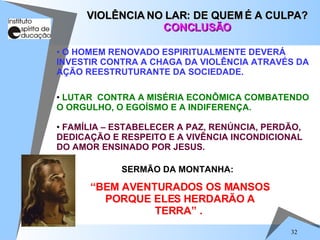 LUTAR  CONTRA A MISÉRIA ECONÔMICA COMBATENDO O ORGULHO, O EGOÍSMO E A INDIFERENÇA. FAMÍLIA – ESTABELECER A PAZ, RENÚNCIA, PERDÃO, DEDICAÇÃO E RESPEITO E A VIVÊNCIA INCONDICIONAL DO AMOR ENSINADO POR JESUS. VIOLÊNCIA NO LAR: DE QUEM É A CULPA? CONCLUSÃO O HOMEM RENOVADO ESPIRITUALMENTE DEVERÁ INVESTIR CONTRA A CHAGA DA VIOLÊNCIA ATRAVÉS DA AÇÃO REESTRUTURANTE DA SOCIEDADE. SERMÃO DA MONTANHA:  “ BEM AVENTURADOS OS MANSOS PORQUE ELES HERDARÃO A TERRA” .  