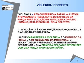 VIOLÊNCIA: CONCEITO A VIOLÊNCIA É A CORRUPÇÃO DA FORÇA MORAL E O ABUSO DA FORÇA FÍSICA. O QUE  CARACTERIZA A VIOLÊNCIA  É O  EMPREGO DA   FORÇA  E A  IMPULSIVIDADE DA MOTIVAÇÃO . O VIOLENTO É UM ARREBATADO DIANTE DE ALGUMA RESISTÊNCIA – SUA  PRIMEIRA REAÇÃO É RESPONDER COM UMA FORÇA MAIOR E CONTRÁRIA. VIOLÊNCIA  =  ATO CONTRÁRIO À RAZÃO, À JUSTIÇA, ATO VEEMENTE RESULTANTE DO EMPREGO DA FORÇA PARA SOLUÇÃO DE QUALQUER CONFLITO HUMANO, SEJA INDIVIDUAL, SEJA COLETIVO. 