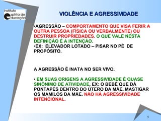 VIOLÊNCIA E AGRESSIVIDADE   A AGRESSÃO É INATA NO SER VIVO. EM SUAS ORIGENS A AGRESSIVIDADE É QUASE   SINÔNIMO DE ATIVIDADE . EX: O BEBÊ QUE DÁ PONTAPÉS DENTRO DO ÚTERO DA MÃE. MASTIGAR OS MAMILOS DA MÃE.  NÃO HÁ AGRESSIVIDADE INTENCIONAL. AGRESSÃO –  COMPORTAMENTO QUE VISA FERIR A OUTRA PESSOA (FÍSICA OU VERBALMENTE) OU DESTRUIR PROPRIEDADES.   O QUE VALE NESTA DEFINIÇÃO É A INTENÇÃO.  EX:  ELEVADOR LOTADO – PISAR NO PÉ  DE PROPÓSITO.  