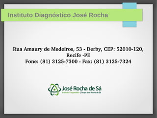 Instituto Diagnóstico José Rocha
Rua Amaury de Medeiros, 53 ­ Derby, CEP: 52010­120, 
Recife ­PE
Fone: (81) 3125­7300 ­ Fax: (81) 3125­7324
 