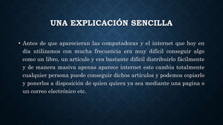 UNA EXPLICACIÓN SENCILLA
• Antes de que aparecieran las computadoras y el internet que hoy en
día utilizamos con mucha frecuencia era muy difícil conseguir algo
como un libro, un artículo y era bastante difícil distribuirlo fácilmente
y de manera masiva apenas aparece internet esto cambia totalmente
cualquier persona puede conseguir dichos artículos y podemos copiarlo
y ponerlos a disposición de quien quiera ya sea mediante una pagina o
un correo electrónico etc.
 