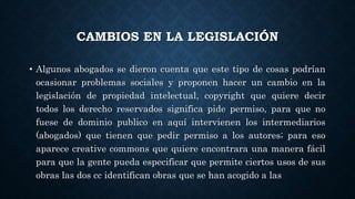 CAMBIOS EN LA LEGISLACIÓN
• Algunos abogados se dieron cuenta que este tipo de cosas podrían
ocasionar problemas sociales y proponen hacer un cambio en la
legislación de propiedad intelectual, copyright que quiere decir
todos los derecho reservados significa pide permiso, para que no
fuese de dominio publico en aquí intervienen los intermediarios
(abogados) que tienen que pedir permiso a los autores; para eso
aparece creative commons que quiere encontrara una manera fácil
para que la gente pueda especificar que permite ciertos usos de sus
obras las dos cc identifican obras que se han acogido a las
 