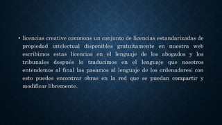 • licencias creative commons un conjunto de licencias estandarizadas de
propiedad intelectual disponibles gratuitamente en nuestra web
escribimos estas licencias en el lenguaje de los abogados y los
tribunales después lo traducimos en el lenguaje que nosotros
entendemos al final las pasamos al lenguaje de los ordenadores; con
esto puedes encontrar obras en la red que se puedan compartir y
modificar libremente.
 