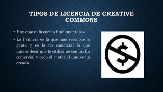 TIPOS DE LICENCIA DE CREATIVE
COMMONS
• Hay cuatro licencias fundamentales:
• La Primera es la que mas reconoce la
gente y es la no comercial lo que
quiere decir que lo utiliza no con un fin
comercial y cede el material que se ha
creado.
 