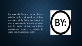 • La segunda licencia es de denme
crédito es decir si usted va utilizar
un material lo único que busca es
que le den crédito al autor es decir
que lo puede utilizar para fines
comerciales siempre y cuando le
sigan dando crédito al autor
 
