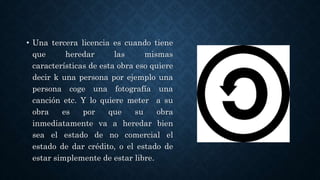 • Una tercera licencia es cuando tiene
que heredar las mismas
características de esta obra eso quiere
decir k una persona por ejemplo una
persona coge una fotografía una
canción etc. Y lo quiere meter a su
obra es por que su obra
inmediatamente va a heredar bien
sea el estado de no comercial el
estado de dar crédito, o el estado de
estar simplemente de estar libre.
 