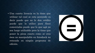 • Una cuarta licencia es la tiene que
utilizar tal cual se esta poniendo es
decir puede que no le den crédito
puede que lo utilice para fines
comerciales puede que lo que agá no
sea luego utilizable pero la tiene que
poner la pieza exacto como se creo
ósea no manipulable en fotoshock no
retocada en ningún programa de
edición.
 