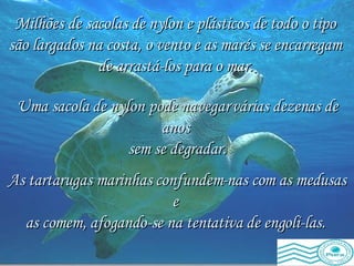 As tartarugas marinhas confundem-nas com as medusas e  as comem, afogando-se na tentativa de engoli-las.   Milhões de sacolas de nylon e plásticos de todo o tipo  são largados na costa, o vento e as marés se encarregam  de arrastá-los para o mar.   Uma sacola de nylon pode navegar várias dezenas de anos  sem se degradar. 
