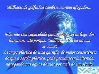 Milhares de golfinhos também morrem afogados...   Eles não têm capacidade para reconhecer os lixos dos humanos,  até porque, "tudo o que flutua no mar se come". A tampa plástica de uma garrafa, de maior consistência do que a sacola plástica, pode permanecer inalterada, navegando nas águas do mar por mais de um século. 
