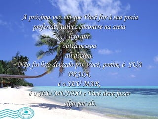 A próxima vez em que Você for à sua praia preferida, talvez encontre na areia  lixo que  outra pessoa  ali deixou.  Não foi lixo deixado por Você, porém, é  SUA PRAIA,  é o SEU MAR,  é o SEU MUNDO e Você deve fazer  algo por ele. 