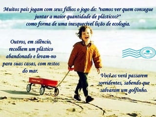 Muitos pais jogam com seus filhos o jogo de: "vamos ver quem consegue juntar a maior quantidade de plásticos?"  como forma de uma inesquecível lição de ecologia. Você os verá passarem sorridentes, sabendo que salvaram um golfinho. Outros, em silêncio, recolhem um plástico abandonado e levam-no para suas casas, com restos do mar.  
