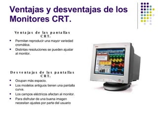 Ventajas y desventajas de los Monitores CRT. Ventajas de las pantallas CRT. Permiten reproducir una mayor variedad cromática. Distintas resoluciones se pueden ajustar al monitor. Desventajas de las pantallas CRT. Ocupan más espacio. Los modelos antiguos tienen una pantalla curva. Los campos eléctricos afectan al monitor. Para disfrutar de una buena imagen necesitan ajustes por parte del usuario 