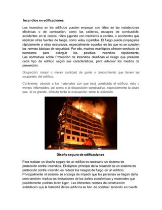 Incendios en edificaciones
Los incendios en los edificios pueden empezar con fallos en las instalaciones
eléctricas o de combustión, como las calderas, escapes de combustible,
accidentes en la cocina, niños jugando con mecheros o cerillas, o accidentes que
implican otras fuentes de fuego, como velay cigarrillos. El fuego puede propagarse
rápidamente a otras estructuras, especialmente aquellas en las que no se cumplen
las normas básicas de seguridad. Por ello, muchos municipios ofrecen servicios de
bomberos para extinguir los posibles incendios rápidamente.
Las normativas sobre Protección de Incendios clasifican el riesgo que presenta
cada tipo de edificio según sus características, para adecuar los medios de
prevención.
Ocupación: mayor o menor cantidad de gente y conocimiento que tienen los
ocupantes del edificio.
Continente: atiende a los materiales con que está construido el edificio, más o
menos inflamables, así como a la disposición constructiva, especialmente la altura
que, si es grande, dificulta tanto la evacuación como la extinción.
Diseño seguro de edificaciones
Para realizar un diseño seguro de un edifico es necesario un sistema de
protección contra incendios. El objetivo principal de la creación de un sistema de
protección contra incendio es reducir los riesgos de fuego en un edificio.
Principalmente el sistema se encarga de impedir que las personas se hagan daño
pero también implica las limitaciones de los daños económicos y materiales que
posiblemente podrían tener lugar. Las diferentes normas de construcción
establecen que la totalidad de los edificios se han de construir teniendo en cuenta
 