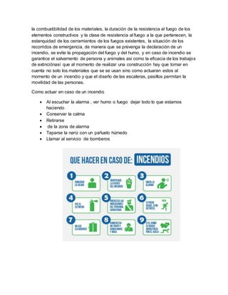 la combustibilidad de los materiales, la duración de la resistencia al fuego de los
elementos constructivos y la clase de resistencia al fuego a la que pertenecen, la
estanquidad de los cerramientos de los fuegos existentes, la situación de los
recorridos de emergencia, de manera que se prevenga la declaración de un
incendio, se evite la propagación del fuego y del humo, y en caso de incendio se
garantice el salvamento de persona y animales asi como la eficacia de los trabajos
de extinciónasí que al momento de realizar una construcción hay que tomar en
cuenta no solo los materiales que se se usan sino como actuaran estos al
momento de un incendio y que el diseño de las escaleras, pasillos permitan la
movilidad de las personas.
Como actuar en caso de un incendio
 Al escuchar la alarma , ver humo o fuego dejar todo lo que estamos
haciendo
 Conservar la calma
 Retirarse
 de la zona de alarma
 Taparse la nariz con un pañuelo húmedo
 Llamar al servicio de bomberos
 