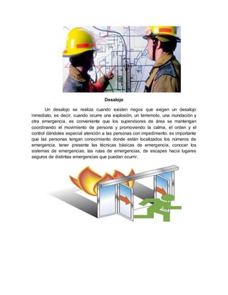 Desalojo
Un desalojo se realiza cuando existen riegos que exigen un desalojo
inmediato, es decir, cuando ocurre una explosión, un terremoto, una inundación y
otra emergencia. es conveniente que los supervisores de área se mantengan
coordinando el movimiento de persona y promoviendo la calma, el orden y el
control dándoles especial atención a las personas con impedimento. es importante
que las personas tengan conocimiento donde están localizados los números de
emergencia, tener presente las técnicas básicas de emergencia, conocer los
sistemas de emergencias, las rutas de emergencias, de escapes hacia lugares
seguros de distintas emergencias que puedan ocurrir.
 