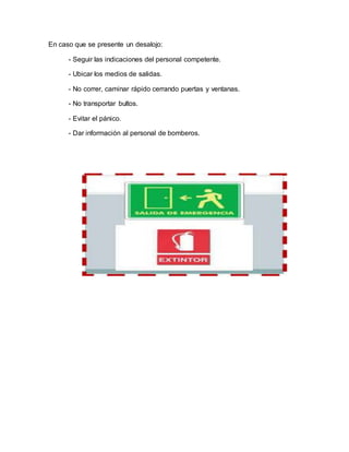 En caso que se presente un desalojo:
- Seguir las indicaciones del personal competente.
- Ubicar los medios de salidas.
- No correr, caminar rápido cerrando puertas y ventanas.
- No transportar bultos.
- Evitar el pánico.
- Dar información al personal de bomberos.
 