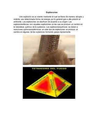 Explosiones
Una explosión es un evento mediante el cual se libera de manera abrupta y
violenta una determinada forma de energía por lo general gas a alta presión al
ambiente. Las explosiones se clasifican de acuerdo a su origen: Las
explosionesfísicas son aquellas explosiones en las que se produce un cambio en
la naturaleza química de la sustancia. Las explosionesquímicas se deben a
reacciones químicasexotérmicas en este tipo de explosiones se produce un
cambio en algunas de las sustancias formando gases rápidamente.
 