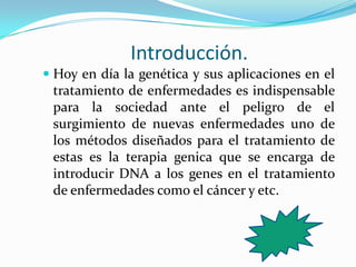 Introducción.
 Hoy en día la genética y sus aplicaciones en el
tratamiento de enfermedades es indispensable
para la sociedad ante el peligro de el
surgimiento de nuevas enfermedades uno de
los métodos diseñados para el tratamiento de
estas es la terapia genica que se encarga de
introducir DNA a los genes en el tratamiento
de enfermedades como el cáncer y etc.
 