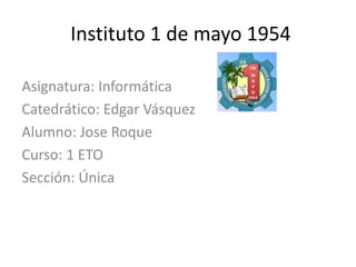 Instituto 1 de mayo 1954
Asignatura: Informática
Catedrático: Edgar Vásquez
Alumno: Jose Roque
Curso: 1 ETO
Sección: Única
 