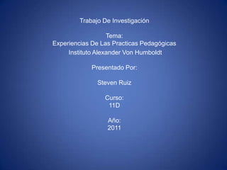 Trabajo De InvestigaciónTema: Experiencias De Las Practicas Pedagógicas  Instituto Alexander Von HumboldtPresentado Por:Steven RuizCurso:11DAño: 2011 