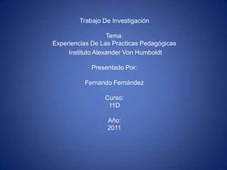 Trabajo De InvestigaciónTema: Experiencias De Las Practicas Pedagógicas  Instituto Alexander Von HumboldtPresentado Por:Fernando FernándezCurso:11DAño: 2011 