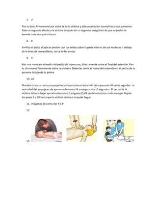 7. 7
Pon tu boca firmemente por sobre la de la víctima y dale respiración normal hacia sus pulmones.
Dale un segundo aliento a la víctima después de un segundo. Asegúrate de que su pecho se
levante cada vez que lo haces.
8. 8
Verifica el pulso al aplicar presión con tus dedos sobre la parte interna de sus muñecas o debajo
de la línea de la mandíbula, cerca de las orejas.
9. 9
Pon una mano en el medio del pecho de la persona, directamente sobre el final del esternón. Pon
tu otra mano firmemente sobre la primera. Deberías sentir el hueso del esternón en el pecho de la
persona debajo de tu palma.
10. 10
Mantén tu brazo recto y empuja hacia abajo sobre el esternón de la persona 30 veces seguidas. La
velocidad del empuje es de aproximadamente 16 empujes cada 10 segundos. El pecho de la
víctima debería bajar aproximadamente 2 pulgadas (5,08 centímetros) con cada empuje. Repite
los pasos 5 a 10 hasta que la víctima reviva o la ayuda llegue.
11. Imágenes de como dar R C P
12.
13.
 