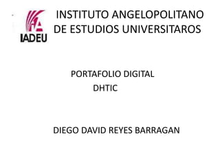 INSTITUTO ANGELOPOLITANO
DE ESTUDIOS UNIVERSITAROS


   PORTAFOLIO DIGITAL
       DHTIC



DIEGO DAVID REYES BARRAGAN
 