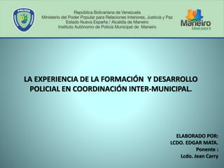 LA EXPERIENCIA DE LA FORMACIÓN Y DESARROLLO
POLICIAL EN COORDINACIÓN INTER-MUNICIPAL.
ELABORADO POR:
LCDO. EDGAR MATA.
Ponente :
Lcdo. Jean Carry
 