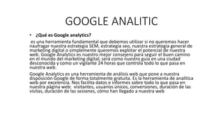 GOOGLE ANALITIC
• ¿Qué es Google analytics?
es una herramienta fundamental que debemos utilizar si no queremos hacer
naufragar nuestra estrategia SEM, estrategia seo, nuestra estrategia general de
marketing digital o simplemente queremos explotar el potencial de nuestra
web. Google Analytics es nuestro mejor consejero para seguir el buen camino
en el mundo del marketing digital; será como nuestro guía en una ciudad
desconocida y como un vigilante 24 horas que controla todo lo que pasa en
nuestra web.
Google Analytics es una herramienta de análisis web que pone a nuestra
disposición Google de forma totalmente gratuita. Es la herramienta de analítica
web por excelencia. Nos facilita datos e informes sobre todo lo que pasa en
nuestra página web: visitantes, usuarios únicos, conversiones, duración de las
visitas, duración de las sesiones, cómo han llegado a nuestra web
 